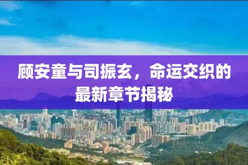 顧安童與司振玄，命運交織的最新章節(jié)揭秘