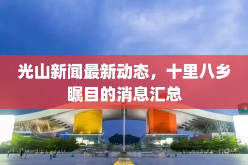 光山新聞最新動態(tài)，十里八鄉(xiāng)矚目的消息匯總