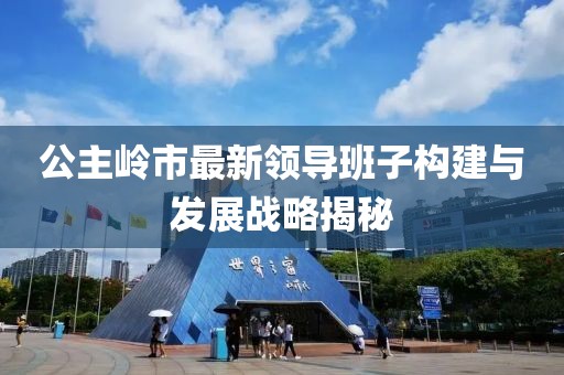 公主嶺市最新領(lǐng)導(dǎo)班子構(gòu)建與發(fā)展戰(zhàn)略揭秘
