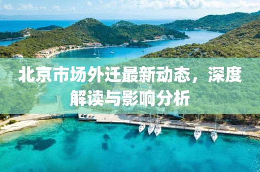 北京市場(chǎng)外遷最新動(dòng)態(tài)，深度解讀與影響分析