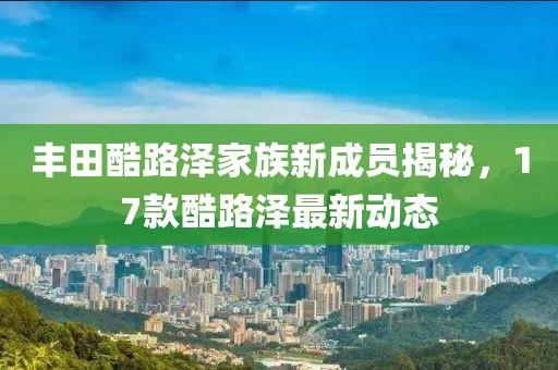 豐田酷路澤家族新成員揭秘，17款酷路澤最新動態(tài)