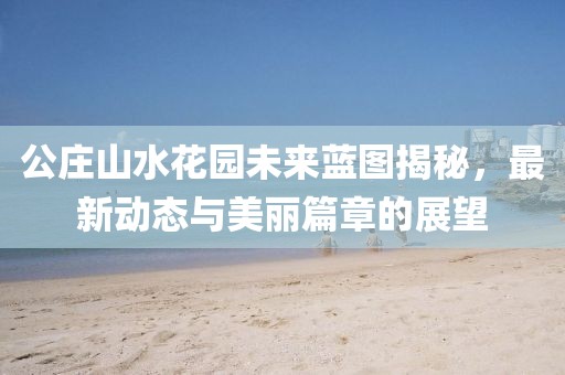 公莊山水花園未來藍(lán)圖揭秘，最新動態(tài)與美麗篇章的展望