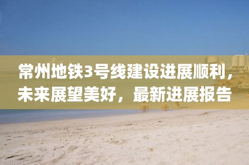 常州地鐵3號線建設(shè)進展順利，未來展望美好，最新進展報告
