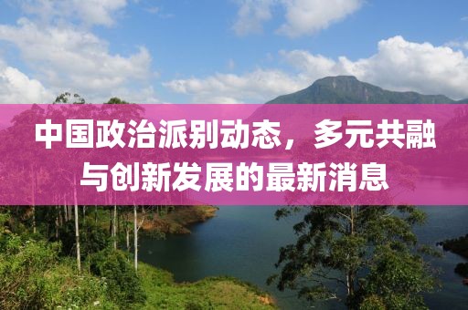 中國(guó)政治派別動(dòng)態(tài)，多元共融與創(chuàng)新發(fā)展的最新消息