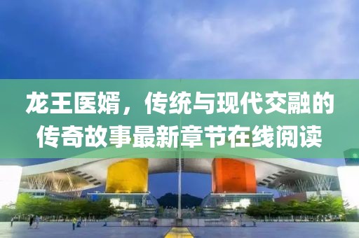 龍王醫(yī)婿，傳統(tǒng)與現(xiàn)代交融的傳奇故事最新章節(jié)在線閱讀