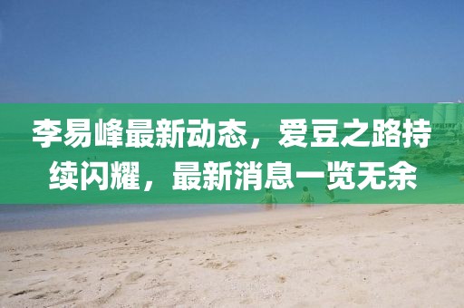李易峰最新動態(tài)，愛豆之路持續(xù)閃耀，最新消息一覽無余