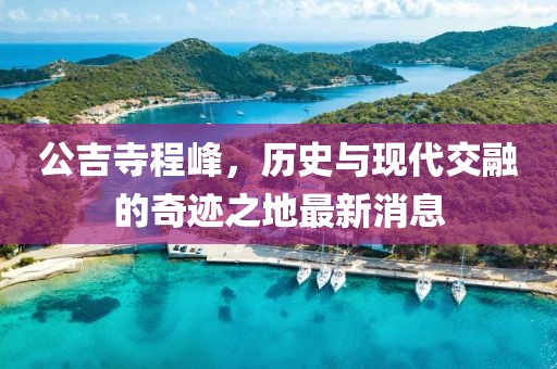 公吉寺程峰，歷史與現(xiàn)代交融的奇跡之地最新消息