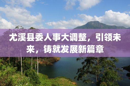 尤溪縣委人事大調整，引領未來，鑄就發(fā)展新篇章