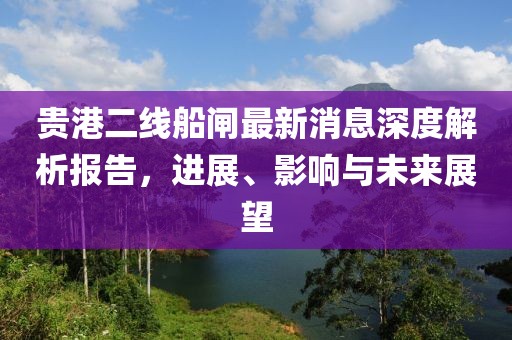 貴港二線船閘最新消息深度解析報(bào)告，進(jìn)展、影響與未來(lái)展望