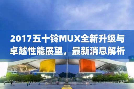 2017五十鈴MUX全新升級與卓越性能展望，最新消息解析