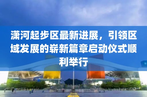 瀟河起步區(qū)最新進(jìn)展，引領(lǐng)區(qū)域發(fā)展的嶄新篇章啟動儀式順利舉行