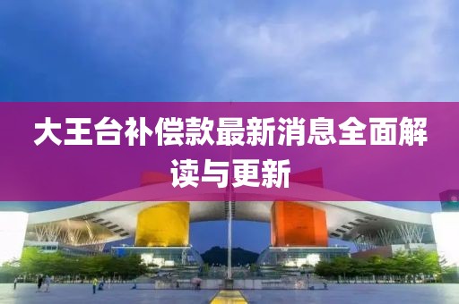 大王臺補(bǔ)償款最新消息全面解讀與更新