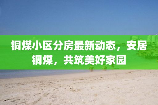 銅煤小區(qū)分房最新動態(tài)，安居銅煤，共筑美好家園