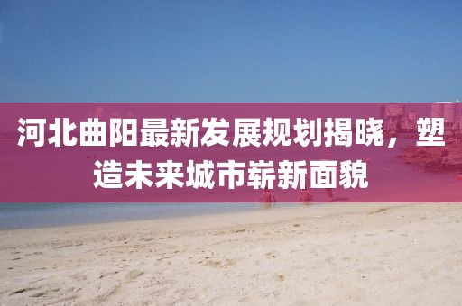 河北曲陽最新發(fā)展規(guī)劃揭曉，塑造未來城市嶄新面貌