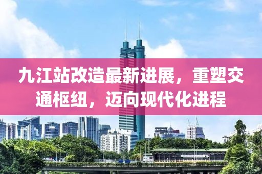 九江站改造最新進展，重塑交通樞紐，邁向現(xiàn)代化進程