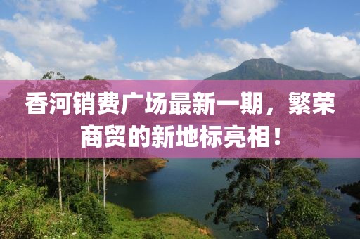 香河銷費(fèi)廣場最新一期，繁榮商貿(mào)的新地標(biāo)亮相！