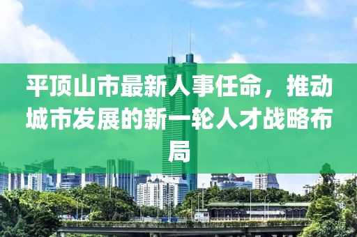 平頂山市最新人事任命，推動(dòng)城市發(fā)展的新一輪人才戰(zhàn)略布局