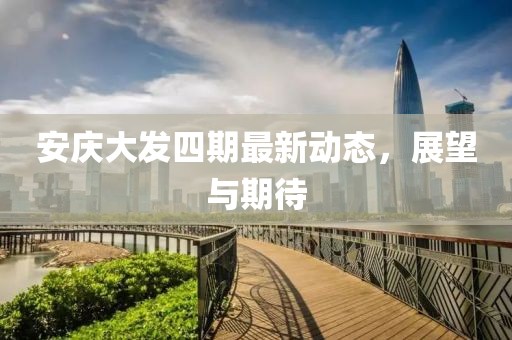 安慶大發(fā)四期最新動(dòng)態(tài)，展望與期待