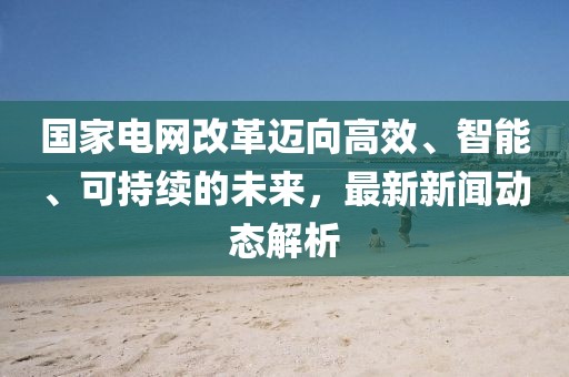 國(guó)家電網(wǎng)改革邁向高效、智能、可持續(xù)的未來，最新新聞動(dòng)態(tài)解析