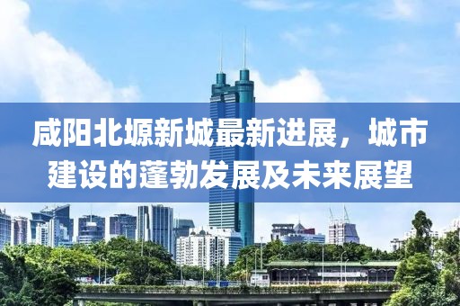 咸陽(yáng)北塬新城最新進(jìn)展，城市建設(shè)的蓬勃發(fā)展及未來(lái)展望