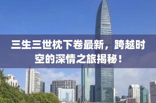 三生三世枕下卷最新，跨越時空的深情之旅揭秘！