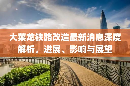 大萊龍鐵路改造最新消息深度解析，進(jìn)展、影響與展望