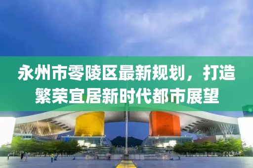 永州市零陵區(qū)最新規(guī)劃，打造繁榮宜居新時(shí)代都市展望