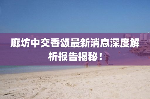 廊坊中交香頌最新消息深度解析報告揭秘！