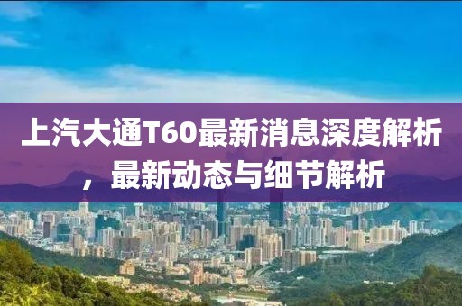 上汽大通T60最新消息深度解析，最新動態(tài)與細節(jié)解析