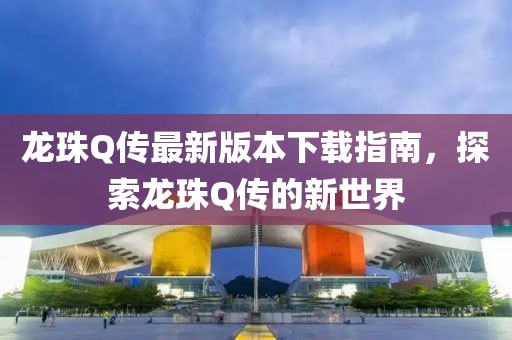 龍珠Q傳最新版本下載指南，探索龍珠Q傳的新世界