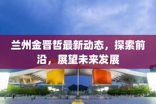 蘭州金晉哲最新動(dòng)態(tài)，探索前沿，展望未來發(fā)展