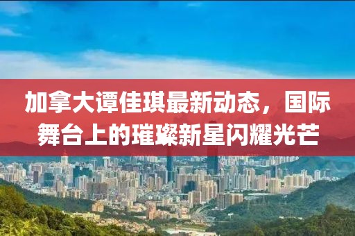 加拿大譚佳琪最新動(dòng)態(tài)，國(guó)際舞臺(tái)上的璀璨新星閃耀光芒