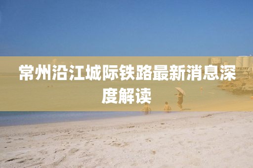 常州沿江城際鐵路最新消息深度解讀