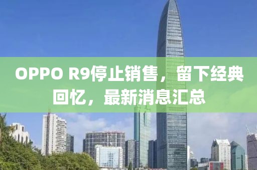 OPPO R9停止銷售，留下經(jīng)典回憶，最新消息匯總