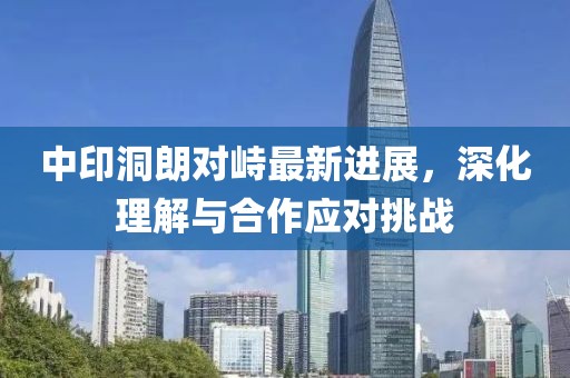中印洞朗對峙最新進(jìn)展，深化理解與合作應(yīng)對挑戰(zhàn)