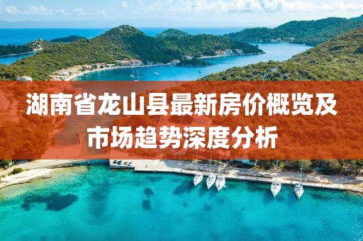湖南省龍山縣最新房價概覽及市場趨勢深度分析