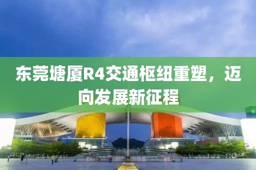 東莞塘廈R4交通樞紐重塑，邁向發(fā)展新征程
