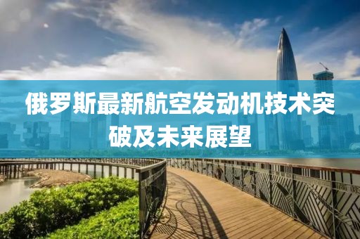 俄羅斯最新航空發(fā)動機(jī)技術(shù)突破及未來展望