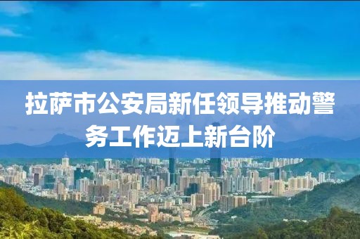 拉薩市公安局新任領(lǐng)導(dǎo)推動(dòng)警務(wù)工作邁上新臺階