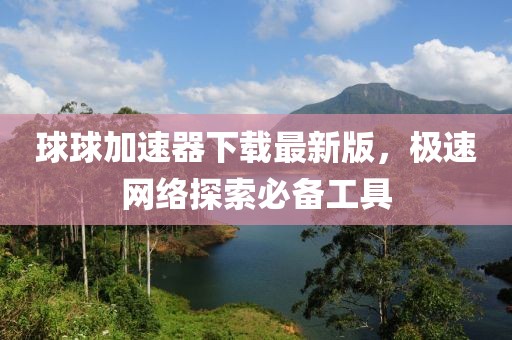 球球加速器下載最新版，極速網(wǎng)絡(luò)探索必備工具