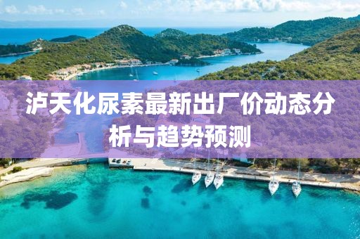 瀘天化尿素最新出廠價(jià)動(dòng)態(tài)分析與趨勢(shì)預(yù)測(cè)