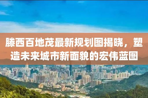 滕西百地茂最新規(guī)劃圖揭曉，塑造未來城市新面貌的宏偉藍圖