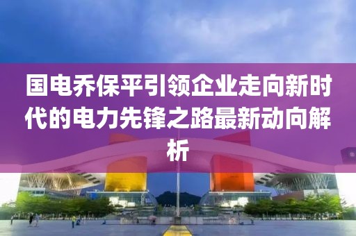 國電喬保平引領(lǐng)企業(yè)走向新時代的電力先鋒之路最新動向解析