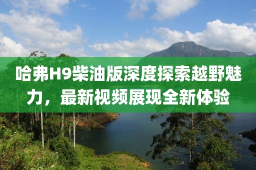 哈弗H9柴油版深度探索越野魅力，最新視頻展現(xiàn)全新體驗