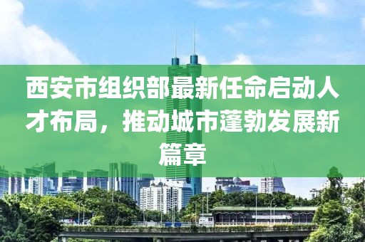 西安市組織部最新任命啟動(dòng)人才布局，推動(dòng)城市蓬勃發(fā)展新篇章
