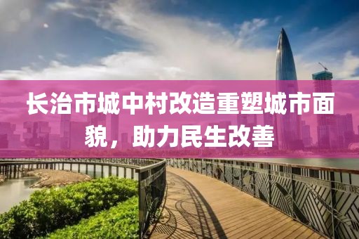 長(zhǎng)治市城中村改造重塑城市面貌，助力民生改善