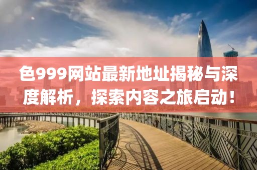 色999網(wǎng)站最新地址揭秘與深度解析，探索內(nèi)容之旅啟動！