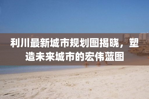 利川最新城市規(guī)劃圖揭曉，塑造未來(lái)城市的宏偉藍(lán)圖
