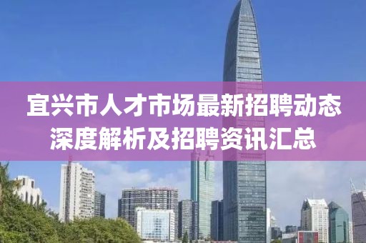 宜興市人才市場最新招聘動態(tài)深度解析及招聘資訊匯總