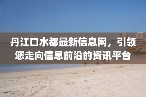 丹江口水都最新信息網(wǎng)，引領(lǐng)您走向信息前沿的資訊平臺
